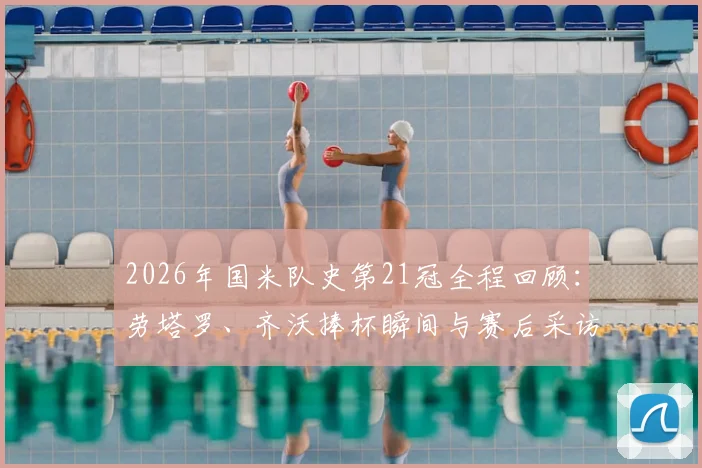2026年国米队史第21冠全程回顾：劳塔罗、齐沃捧杯瞬间与赛后采访，附下赛季阵容展望