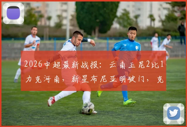 2026中超最新战报：云南玉昆2比1力克河南，新星布尼亚明破门，克莱伯制胜球全解析