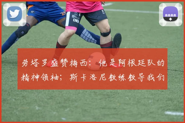 劳塔罗盛赞梅西：他是阿根廷队的精神领袖；斯卡洛尼教练教导我们永不言弃