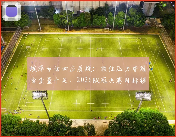 埃泽专访回应质疑：顶住压力夺冠含金量十足，2026欧冠决赛目标锁定全力以赴