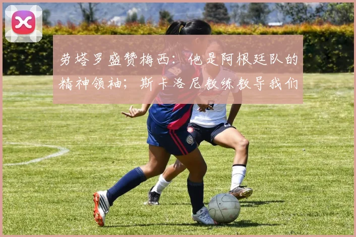 劳塔罗盛赞梅西：他是阿根廷队的精神领袖；斯卡洛尼教练教导我们永不言弃