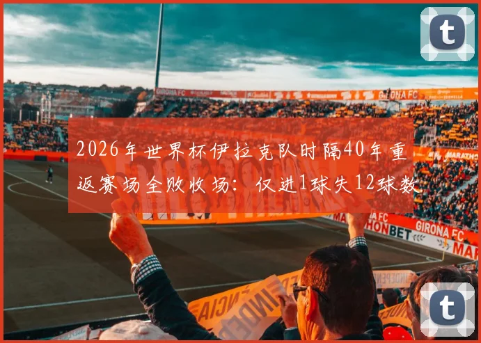 2026年世界杯伊拉克队时隔40年重返赛场全败收场：仅进1球失12球数据深度分析，亚洲足球差距现状解读