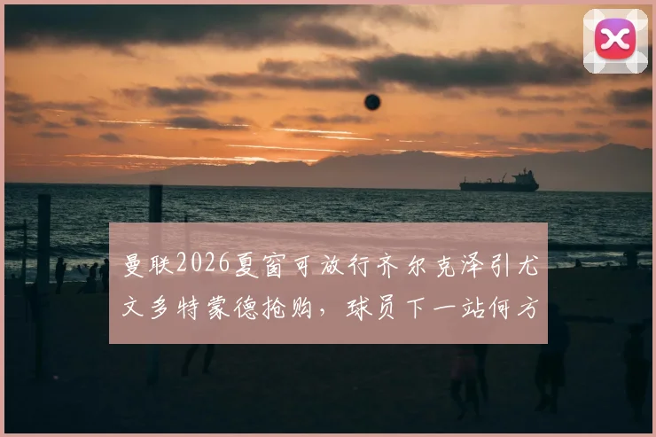 曼联2026夏窗可放行齐尔克泽引尤文多特蒙德抢购，球员下一站何方？