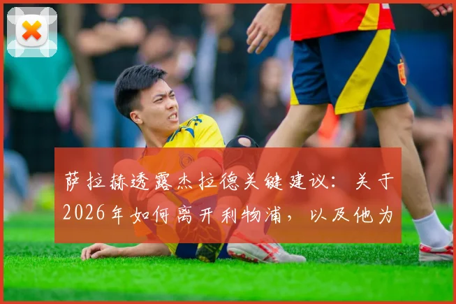 萨拉赫透露杰拉德关键建议：关于2026年如何离开利物浦，以及他为何坚信自己还能为球队带来更多