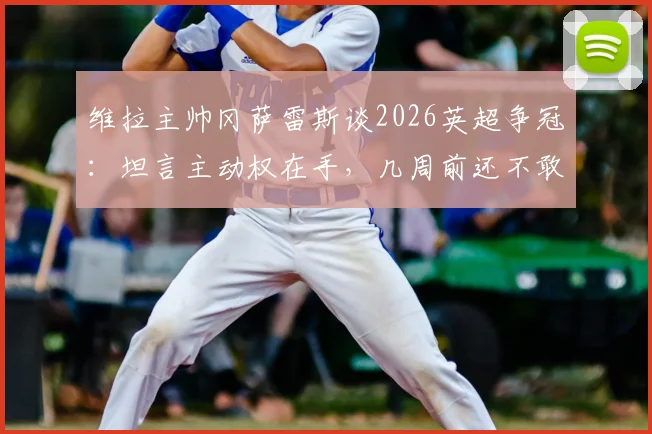 维拉主帅冈萨雷斯谈2026英超争冠：坦言主动权在手，几周前还不敢想，附最新积分榜深度解析