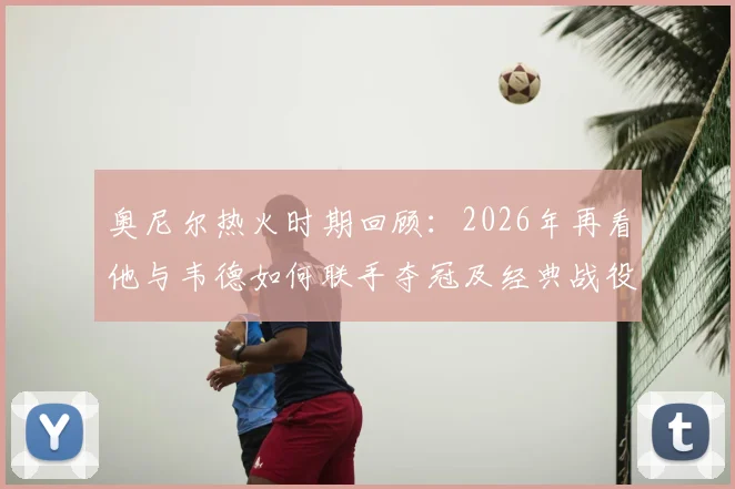 奥尼尔热火时期回顾：2026年再看他与韦德如何联手夺冠及经典战役