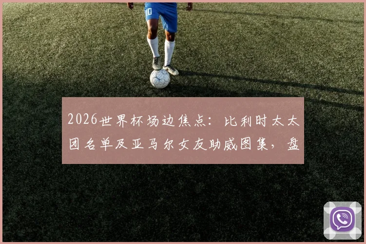 2026世界杯场边焦点：比利时太太团名单及亚马尔女友助威图集，盘点足球明星女友颜值排行