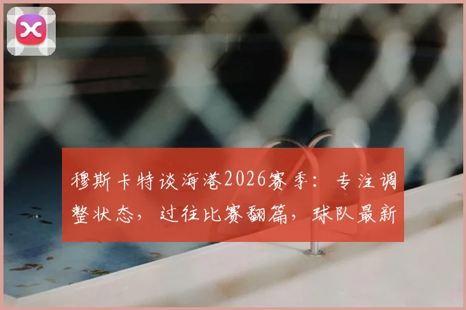 穆斯卡特谈海港2026赛季：专注调整状态，过往比赛翻篇，球队最新动态解析
