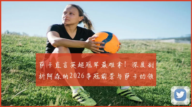 萨卡直言英超冠军最难拿！深度剖析阿森纳2026争冠前景与萨卡的领袖之路