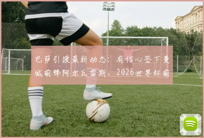巴萨引援最新动态：有信心签下曼城前锋阿尔瓦雷斯，2026世界杯前暂不更新正式报价