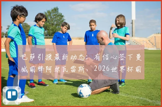 巴萨引援最新动态：有信心签下曼城前锋阿尔瓦雷斯，2026世界杯前暂不更新正式报价