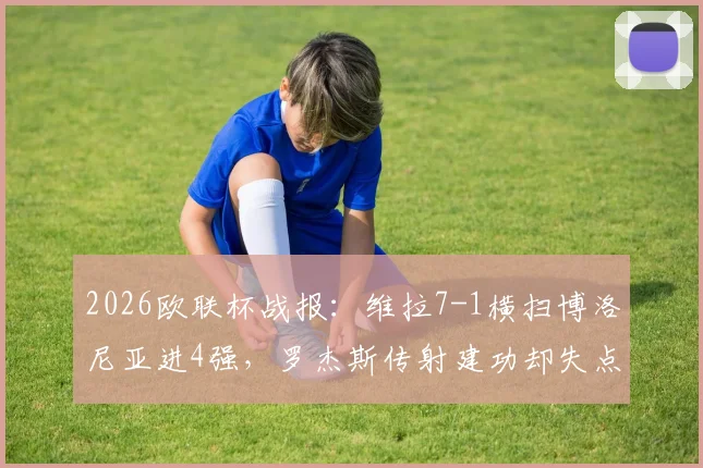 2026欧联杯战报：维拉7-1横扫博洛尼亚进4强，罗杰斯传射建功却失点，战术解析全回顾