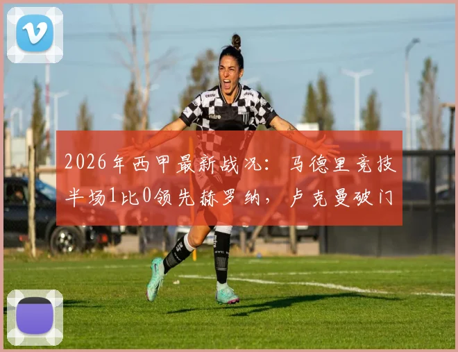 2026年西甲最新战况：马德里竞技半场1比0领先赫罗纳，卢克曼破门建功但另一次进球遭判无效