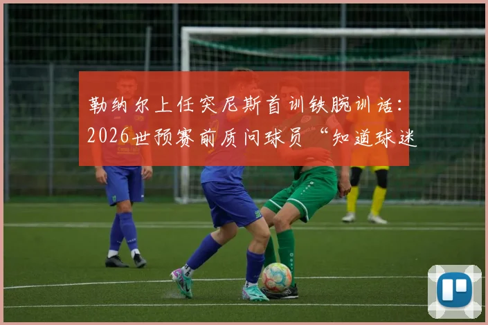 勒纳尔上任突尼斯首训铁腕训话:2026世预赛前质问球员“知道球迷花了多少钱吗?”引热议