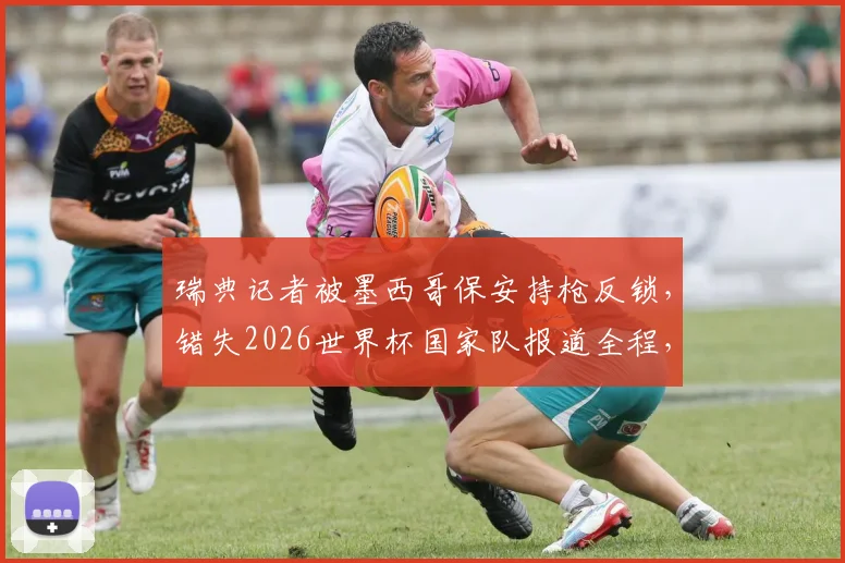 瑞典记者被墨西哥保安持枪反锁，错失2026世界杯国家队报道全程，国际记者采访权引热议