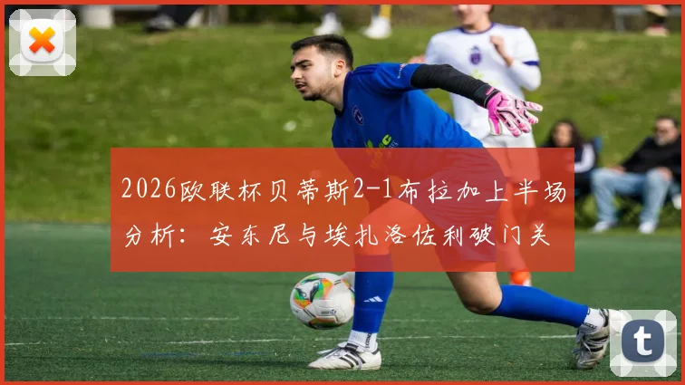 2026欧联杯贝蒂斯2-1布拉加上半场分析:安东尼与埃扎洛佐利破门关键战报,半场视频集锦回顾