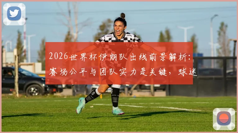 2026世界杯伊朗队出线前景解析：赛场公平与团队实力是关键，球迷热议发言人权衡赛程与公正