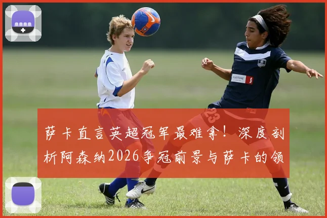 萨卡直言英超冠军最难拿！深度剖析阿森纳2026争冠前景与萨卡的领袖之路