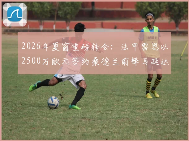 2026年夏窗重磅转会：法甲雷恩以2500万欧元签约桑德兰前锋马延达，交易细节与球员前景分析