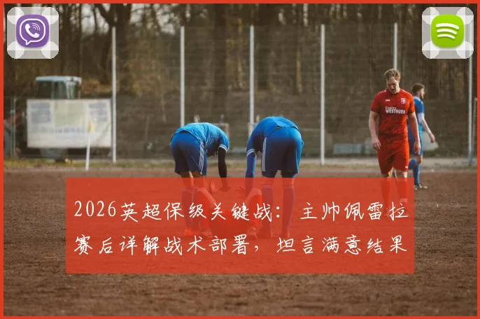 2026英超保级关键战：主帅佩雷拉赛后详解战术部署，坦言满意结果但重心已完全转移