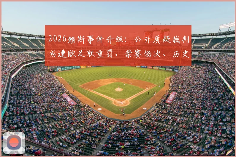 2026赖斯事件升级：公开质疑裁判或遭欧足联重罚，禁赛场次、历史案例及球迷反应深度剖析
