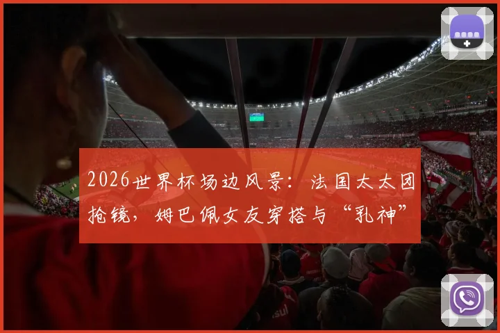 2026世界杯场边风景：法国太太团抢镜，姆巴佩女友穿搭与“乳神”造型成焦点