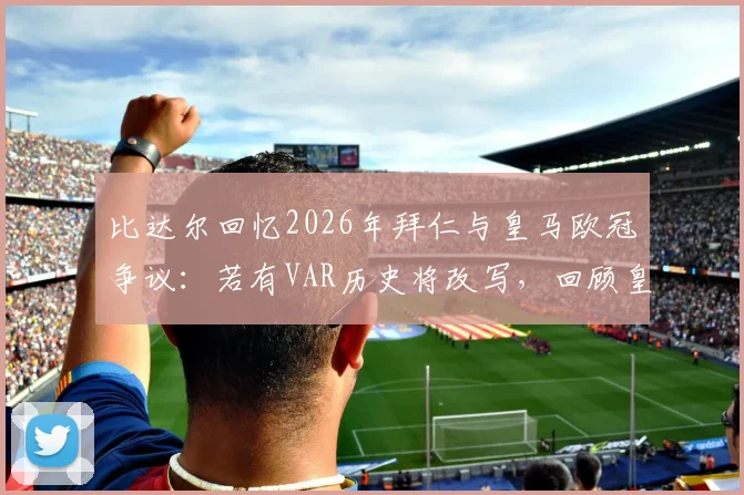 比达尔回忆2026年拜仁与皇马欧冠争议：若有VAR历史将改写，回顾皇马欧冠争议判罚史