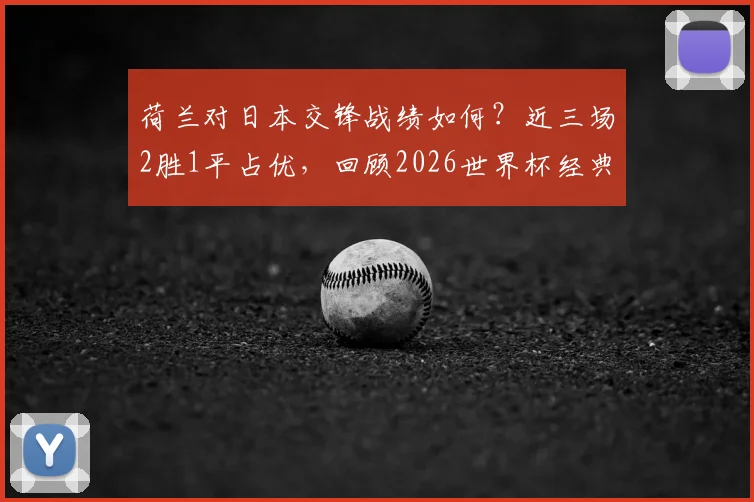 荷兰对日本交锋战绩如何？近三场2胜1平占优，回顾2026世界杯经典一战