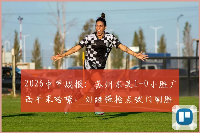 2026中甲战报：苏州东吴1-0小胜广西平果哈嘹，刘继强抢点破门制胜，积分榜形势如何变化？