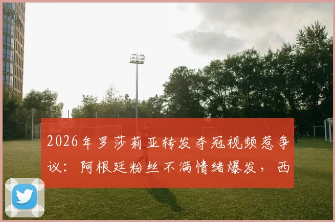 2026年罗莎莉亚转发夺冠视频惹争议：阿根廷粉丝不满情绪爆发，西班牙歌手陷舆论风波详解