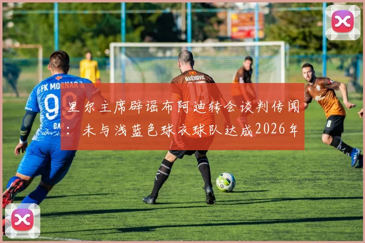 里尔主席辟谣布阿迪转会谈判传闻：未与浅蓝色球衣球队达成2026年协议，转会动态独家解读