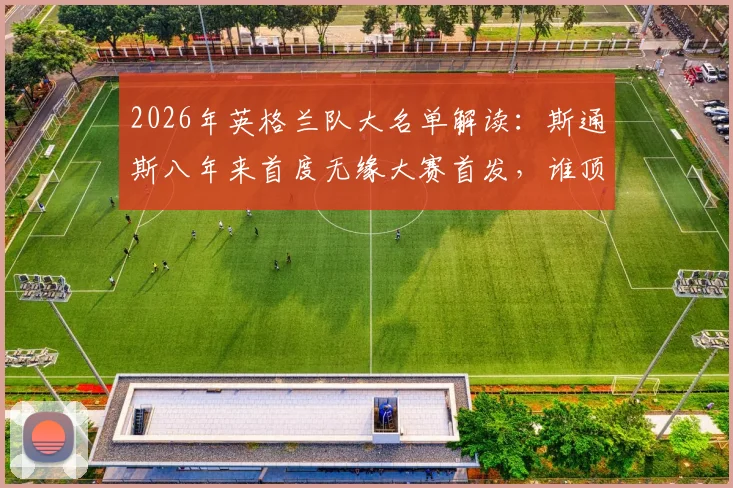 2026年英格兰队大名单解读：斯通斯八年来首度无缘大赛首发，谁顶替了他的位置？