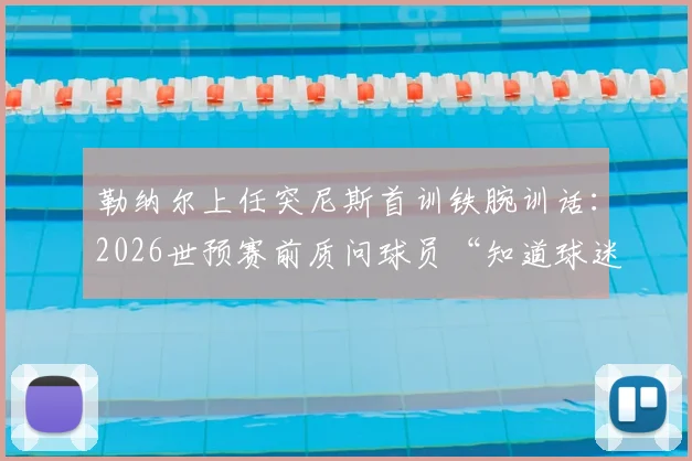勒纳尔上任突尼斯首训铁腕训话：2026世预赛前质问球员“知道球迷花了多少钱吗？”引热议