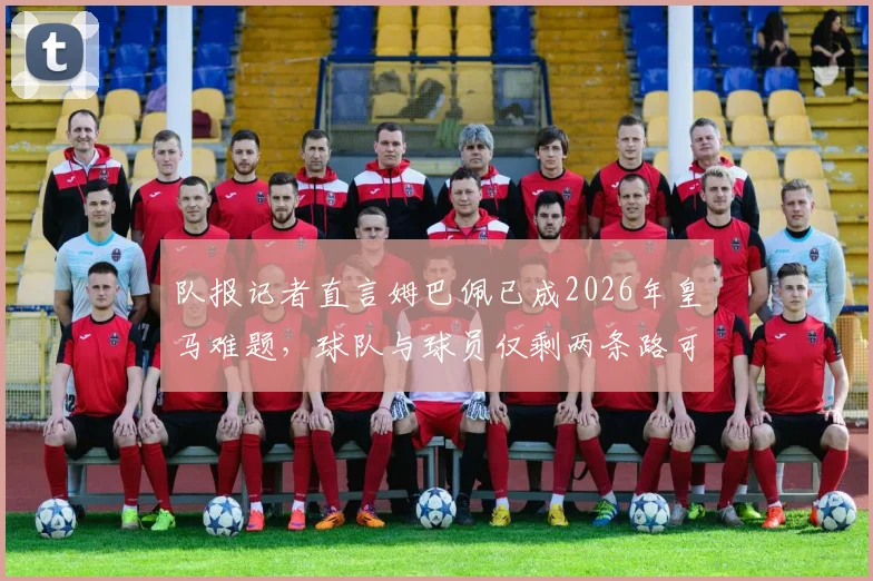 队报记者直言姆巴佩已成2026年皇马难题，球队与球员仅剩两条路可走：续约或出售