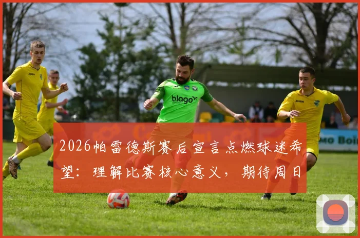 2026帕雷德斯赛后宣言点燃球迷希望：理解比赛核心意义，期待周日再创胜利欢庆时刻