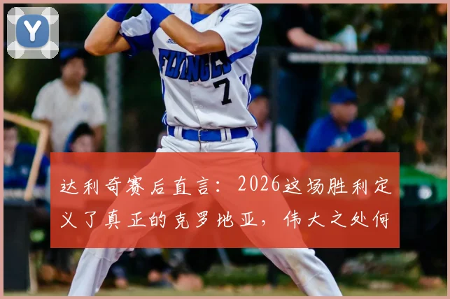 达利奇赛后直言：2026这场胜利定义了真正的克罗地亚，伟大之处何在？深度剖析格子军精神内核