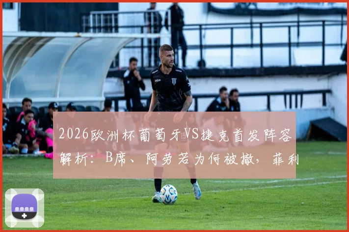 2026欧洲杯葡萄牙VS捷克首发阵容解析：B席、阿劳若为何被撤，菲利克斯出战带来哪些战术变化