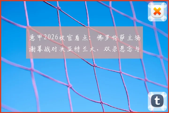 意甲2026收官看点：佛罗伦萨主场谢幕战对决亚特兰大，双杀悬念与荣誉之战全解析