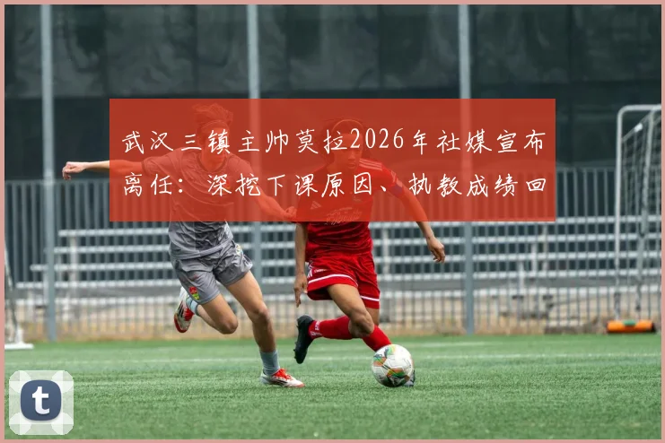 武汉三镇主帅莫拉2026年社媒宣布离任：深挖下课原因、执教成绩回顾及未来球队走向分析
