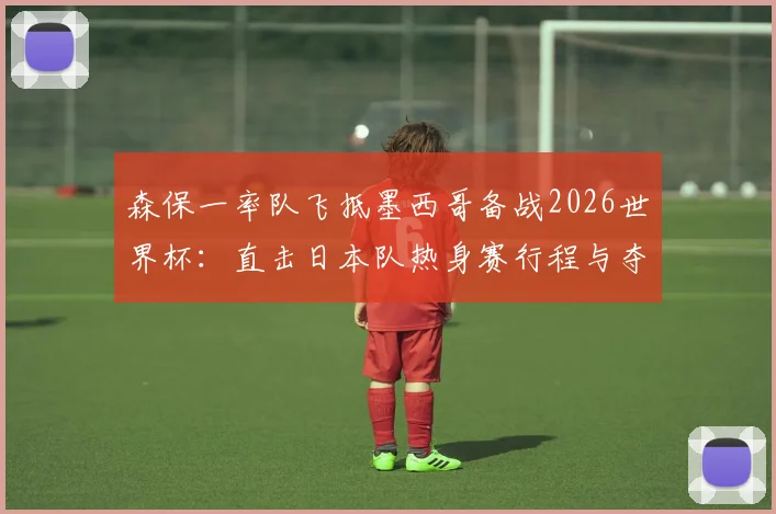 森保一率队飞抵墨西哥备战2026世界杯:直击日本队热身赛行程与夺冠决心,附最新训练动态解读