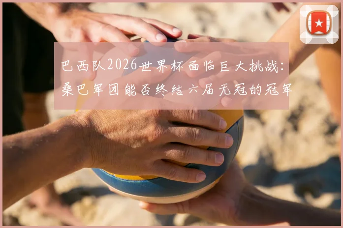 巴西队2026世界杯面临巨大挑战：桑巴军团能否终结六届无冠的冠军荒？