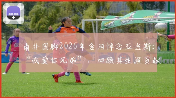南非国脚2026年含泪悼念亚当斯：“我爱你兄弟”，回顾其生涯贡献与足坛情谊