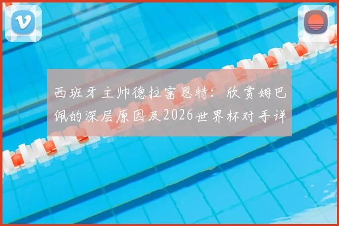 西班牙主帅德拉富恩特：欣赏姆巴佩的深层原因及2026世界杯对手详尽研究战术解析