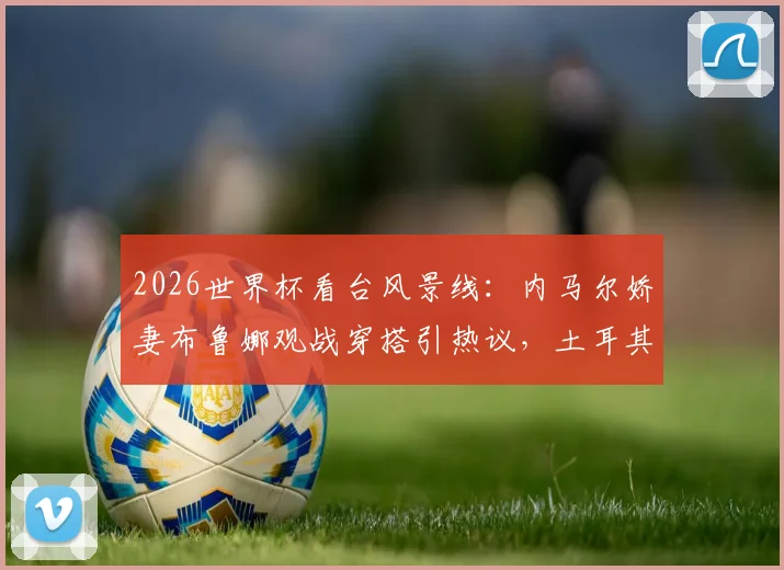 2026世界杯看台风景线：内马尔娇妻布鲁娜观战穿搭引热议，土耳其“黑袍”球迷成焦点