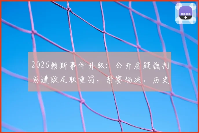 2026赖斯事件升级：公开质疑裁判或遭欧足联重罚，禁赛场次、历史案例及球迷反应深度剖析