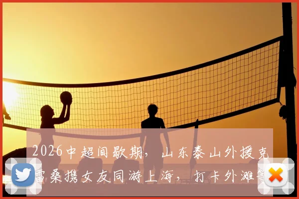2026中超间歇期，山东泰山外援克雷桑携女友同游上海，打卡外滩等地并分享合影，引球迷热议