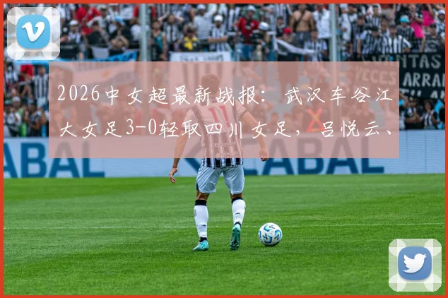 2026中女超最新战报：武汉车谷江大女足3-0轻取四川女足，吕悦云、刘艳秋双双建功，附全场视频集锦与积分榜分析