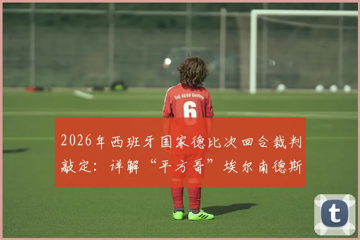 2026年西班牙国家德比次回合裁判敲定：详解“平方哥”埃尔南德斯执法背景、过往争议与对比赛影响