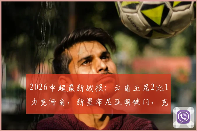 2026中超最新战报：云南玉昆2比1力克河南，新星布尼亚明破门，克莱伯制胜球全解析