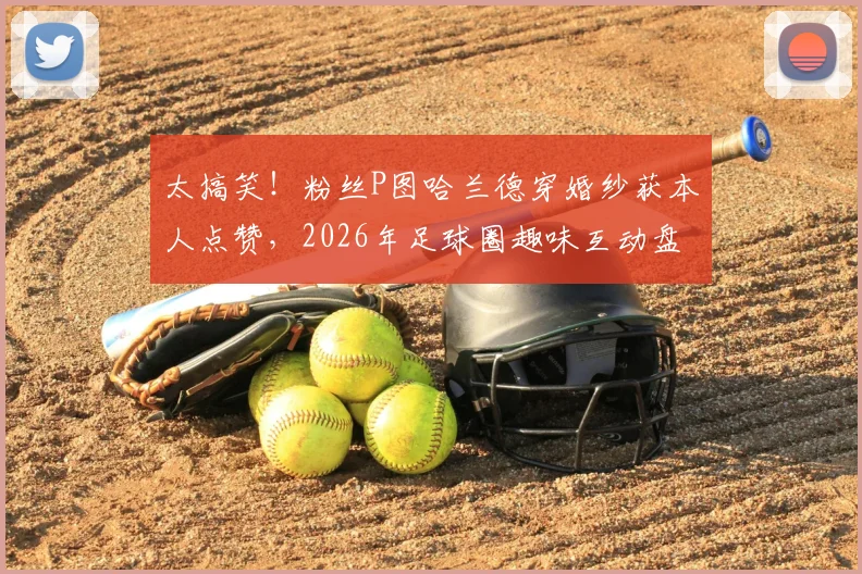 太搞笑！粉丝P图哈兰德穿婚纱获本人点赞，2026年足球圈趣味互动盘点